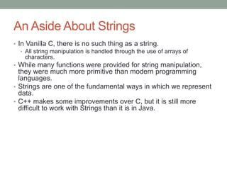 An Aside About Strings
• In Vanilla C, there is no such thing as a string.
• All string manipulation is handled through the use of arrays of
characters.
• While many functions were provided for string manipulation,
they were much more primitive than modern programming
languages.
• Strings are one of the fundamental ways in which we represent
data.
• C++ makes some improvements over C, but it is still more
difficult to work with Strings than it is in Java.
 