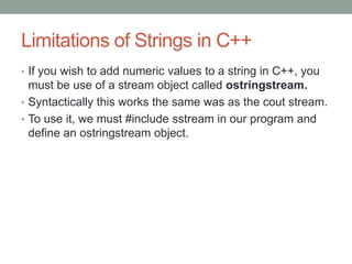 Limitations of Strings in C++
• If you wish to add numeric values to a string in C++, you
must be use of a stream object called ostringstream.
• Syntactically this works the same was as the cout stream.
• To use it, we must #include sstream in our program and
define an ostringstream object.
 
