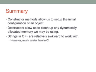 Summary
• Constructor methods allow us to setup the initial
configuration of an object.
• Destructors allow us to clean up any dynamically
allocated memory we may be using.
• Strings in C++ are relatively awkward to work with.
• However, much easier than in C!
 