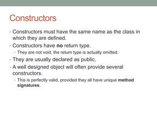 Constructors
• Constructors must have the same name as the class in
which they are defined.
• Constructors have no return type.
• They are not void, the return type is actually omitted.
• They are usually declared as public.
• A well designed object will often provide several
constructors.
• This is perfectly valid, provided they all have unique method
signatures.
 