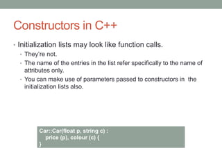 Constructors in C++
• Initialization lists may look like function calls.
• They’re not.
• The name of the entries in the list refer specifically to the name of
attributes only.
• You can make use of parameters passed to constructors in the
initialization lists also.
Car::Car(float p, string c) :
price (p), colour (c) {
}
 