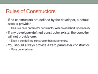 Rules of Constructors
• If no constructors are defined by the developer, a default
case is provided.
• This is a zero parameter constructor with no attached functionality.
• If any developer-defined constructor exists, the compiler
will not provide one.
• Even if the defined constructor has parameters.
• You should always provide a zero parameter constructor.
• More on why later.
 