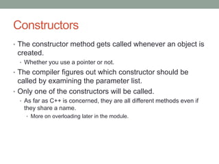 Constructors
• The constructor method gets called whenever an object is
created.
• Whether you use a pointer or not.
• The compiler figures out which constructor should be
called by examining the parameter list.
• Only one of the constructors will be called.
• As far as C++ is concerned, they are all different methods even if
they share a name.
• More on overloading later in the module.
 