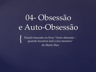 {
04- Obsessão
e Auto-Obsessão
Estudo baseado no livro “Auto-obsessão –
quando fazemos mal a nos mesmos”
de Mario Mas
 