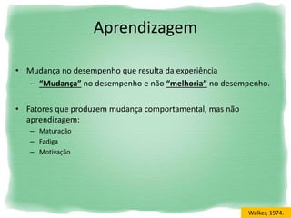 • Mudança no desempenho que resulta da experiência
– “Mudança” no desempenho e não “melhoria” no desempenho.
• Fatores que produzem mudança comportamental, mas não
aprendizagem:
– Maturação
– Fadiga
– Motivação
Aprendizagem
Walker, 1974.
 