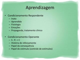 Aprendizagem
• Condicionamento Respondente
– Inato
– Aprendido
– Fisiologia
– Emoções
– Propaganda, tratamento clínico
• Condicionamento Operante
– S : R -> C
– História de reforçamento
– Papel da consequência
– Papel do estímulo (controle de estímulos)
 