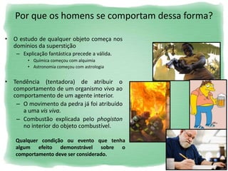Por que os homens se comportam dessa forma?
• O estudo de qualquer objeto começa nos
domínios da superstição
– Explicação fantástica precede a válida.
• Química começou com alquimia
• Astronomia começou com astrologia
• Tendência (tentadora) de atribuir o
comportamento de um organismo vivo ao
comportamento de um agente interior.
– O movimento da pedra já foi atribuído
a uma vis viva.
– Combustão explicada pelo phogiston
no interior do objeto combustível.
Qualquer condição ou evento que tenha
algum efeito demonstrável sobre o
comportamento deve ser considerado.
 