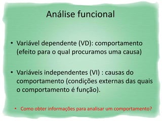 Análise funcional
• Variável dependente (VD): comportamento
(efeito para o qual procuramos uma causa)
• Variáveis independentes (VI) : causas do
comportamento (condições externas das quais
o comportamento é função).
• Como obter informações para analisar um comportamento?
 