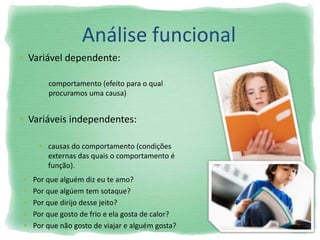 Análise funcional
 Variável dependente:
 Variáveis independentes:
comportamento (efeito para o qual
procuramos uma causa)
 causas do comportamento (condições
externas das quais o comportamento é
função).
 Por que alguém diz eu te amo?
 Por que algúem tem sotaque?
 Por que dirijo desse jeito?
 Por que gosto de frio e ela gosta de calor?
 Por que não gosto de viajar e alguém gosta?
 