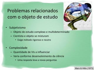 Problemas relacionados
com o objeto de estudo
• Subjetivismo
– Objeto de estudo complexo e multideterminado
– Cientista e objeto se misturam
• Exige método rigoroso e neutro
• Complexidade
– Quantidade de VIs a influenciar
– Varia conforme desenvolvimento da ciência
• Uma resposta leva a novas perguntas
Marx & Hillix (1973)
 