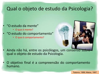 Qual o objeto de estudo da Psicologia?
• “O estudo da mente”
• O que é mente?
• “O estudo do comportamento”
• O que é comportamento?
• Ainda não há, entre os psicólogos, um consenso sobre
qual o objeto de estudo da Psicologia.
• O objetivo final é a compreensão do comportamento
humano.
Todorov, 1989; Matos, 1997.
 