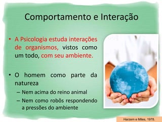 Comportamento e Interação
• A Psicologia estuda interações
de organismos, vistos como
um todo, com seu ambiente.
• O homem como parte da
natureza
– Nem acima do reino animal
– Nem como robôs respondendo
a pressões do ambiente
Harzem e Miles, 1978.
 