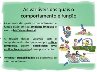 As variáveis das quais o
comportamento é função
• As variáveis das quais o comportamento é
função estão em seu ambiente imediato e
em sua história ambiental
• A relação dessas variáveis com o
comportamento são quase sempre sutis e
complexas, porém possibilitam uma
explicação adequada do comportamento.
• Investigar probabilidades da ocorrência de
um comportamento
 