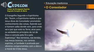 O ConsoladorCentro de Divulgação Espírita
Sagrado Coração de Maria
O Evangelho Segundo o Espiritismo
diz: “Assim, o Espiritismo realiza o que
Jesus disse do Consolador prometido:
conhecimento das coisas, fazendo que
o homem saiba donde vem, para onde
vai e por que está na Terra; atrai para
os verdadeiros princípios da Lei de
Deus e consola pela Fé e pela
Esperança.” Nos terreiros, nas tendas,
nas mesas brancas, nos centros
espíritas, a Caridade é praticada por
obreiros comprometidos com a obra e
a moral do Cristo Jesus.
 Educação mediúnica
 