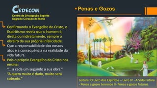 Penas e Gozos
Centro de Divulgação Espírita
Sagrado Coração de Maria
Confirmando o Evangelho do Cristo, o
Espiritismo revela que o homem é,
direta ou indiretamente, sempre o
obreiro da sua própria infelicidade.
Que a responsabilidade dos nossos
atos é a consequência na realidade da
vida futura.
Pois o próprio Evangelho do Cristo nos
ensina:
“... a cada um segundo a sua obra.”
“A quem muito é dado, muito será
cobrado.” Leitura: O Livro dos Espíritos – Livro IV - A Vida Futura
- Penas e gozos terrenos II- Penas e gozos futuros.
 