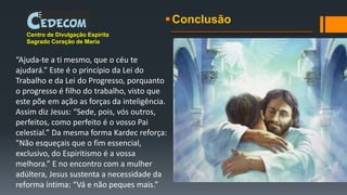 Conclusão
Centro de Divulgação Espírita
Sagrado Coração de Maria
“Ajuda-te a ti mesmo, que o céu te
ajudará.” Este é o princípio da Lei do
Trabalho e da Lei do Progresso, porquanto
o progresso é filho do trabalho, visto que
este põe em ação as forças da inteligência.
Assim diz Jesus: “Sede, pois, vós outros,
perfeitos, como perfeito é o vosso Pai
celestial.” Da mesma forma Kardec reforça:
"Não esqueçais que o fim essencial,
exclusivo, do Espiritismo é a vossa
melhora.” E no encontro com a mulher
adúltera, Jesus sustenta a necessidade da
reforma íntima: “Vá e não peques mais.”
 