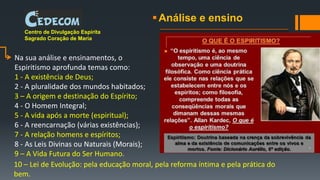 Análise e ensino
Na sua análise e ensinamentos, o
Espiritismo aprofunda temas como:
1 - A existência de Deus;
2 - A pluralidade dos mundos habitados;
3 – A origem e destinação do Espírito;
4 - O Homem Integral;
5 - A vida após a morte (espiritual);
6 - A reencarnação (várias existências);
7 - A relação homens e espíritos;
8 - As Leis Divinas ou Naturais (Morais);
9 – A Vida Futura do Ser Humano.
Centro de Divulgação Espírita
Sagrado Coração de Maria
10 – Lei de Evolução: pela educação moral, pela reforma íntima e pela prática do
bem.
 