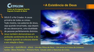 A Existência de Deus
DEUS É o Pai Criador. A causa
primária de todas as coisas.
Tudo mostra, nas palavras de Jesus,
seja quando encarnado, seja depois
de seu desencarne, uma dualidade
de pessoas perfeitamente distintas.
Jesus também demonstrava um
profundo sentimento de Amor e de
respeito quando se colocava diante
e em relação a Deus.
Centro de Divulgação Espírita
Sagrado Coração de Maria
Leitura ESE – QUESTÃO 01 - JESUS: - Um dos Filhos de Deus. - Um entre os Cristos do Universo.
Kardec- Obras Póstumas – Primeira Parte - Estudo sobre a Natureza do Cristo.
 
