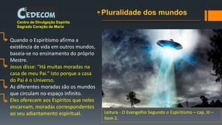 Pluralidade dos mundos
Centro de Divulgação Espírita
Sagrado Coração de Maria
Quando o Espiritismo afirma a
existência de vida em outros mundos,
baseia-se no ensinamento do próprio
Mestre.
Jesus disse: “Há muitas moradas na
casa de meu Pai.” Isto porque a casa
do Pai é o Universo.
As diferentes moradas são os mundos
que circulam no espaço infinito.
Eles oferecem aos Espíritos que neles
encarnam, moradas correspondentes
ao seu adiantamento espiritual. Leitura - O Evangelho Segundo o Espiritismo – cap. III –
item 2.
 