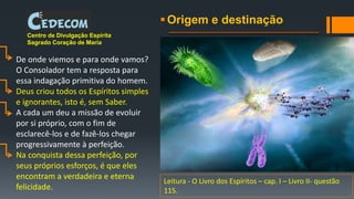 Origem e destinação
Centro de Divulgação Espírita
Sagrado Coração de Maria
De onde viemos e para onde vamos?
O Consolador tem a resposta para
essa indagação primitiva do homem.
Deus criou todos os Espíritos simples
e ignorantes, isto é, sem Saber.
A cada um deu a missão de evoluir
por si próprio, com o fim de
esclarecê-los e de fazê-los chegar
progressivamente à perfeição.
Na conquista dessa perfeição, por
seus próprios esforços, é que eles
encontram a verdadeira e eterna
felicidade.
Leitura - O Livro dos Espíritos – cap. I – Livro II- questão
115.
 
