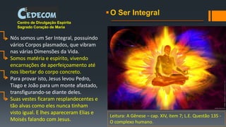O Ser Integral
Centro de Divulgação Espírita
Sagrado Coração de Maria
Nós somos um Ser Integral, possuindo
vários Corpos plasmados, que vibram
nas várias Dimensões da Vida.
Somos matéria e espírito, vivendo
encarnações de aperfeiçoamento até
nos libertar do corpo concreto.
Para provar isto, Jesus levou Pedro,
Tiago e João para um monte afastado,
transfigurando-se diante deles.
Suas vestes ficaram resplandecentes e
tão alvas como eles nunca tinham
visto igual. E lhes apareceram Elias e
Moisés falando com Jesus.
Leitura: A Gênese – cap. XIV, item 7; L.E. Questão 135 -
O complexo humano.
 
