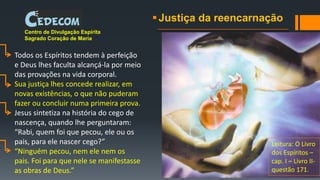 Justiça da reencarnação
Centro de Divulgação Espírita
Sagrado Coração de Maria
Todos os Espíritos tendem à perfeição
e Deus lhes faculta alcançá-la por meio
das provações na vida corporal.
Sua justiça lhes concede realizar, em
novas existências, o que não puderam
fazer ou concluir numa primeira prova.
Jesus sintetiza na história do cego de
nascença, quando lhe perguntaram:
“Rabi, quem foi que pecou, ele ou os
pais, para ele nascer cego?”
“Ninguém pecou, nem ele nem os
pais. Foi para que nele se manifestasse
as obras de Deus.”
Leitura: O Livro
dos Espíritos –
cap. I – Livro II-
questão 171.
 