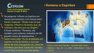 Homens e Espíritos
Centro de Divulgação Espírita
Sagrado Coração de Maria
Na pergunta: Influem os Espíritos em
nossos pensamentos e em nossos atos?
Kardec responde: “Muito mais do que
imaginais. Influem a tal ponto, que, de
ordinário, são eles que vos dirigem.”
E Paulo confirma: “Portanto, nós
também, pois estamos rodeados de tão
grande nuvem de testemunhas...”
Assim como João: “Eu fui arrebatado em
espírito no dia do Senhor, e ouvi por
detrás de mim uma grande voz, como de
trombeta, que dizia: O que vês, escreve-
o num livro, e envia-o às sete igrejas...”
Leitura: Livro dos Espíritos - Questão 459; Paulo –
Hebreus – Cap. 12 – v.1; João – Apocalipse I – Cap. 1–
v.10-12
 