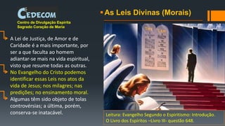 As Leis Divinas (Morais)
Centro de Divulgação Espírita
Sagrado Coração de Maria
A Lei de Justiça, de Amor e de
Caridade é a mais importante, por
ser a que faculta ao homem
adiantar-se mais na vida espiritual,
visto que resume todas as outras.
No Evangelho do Cristo podemos
identificar essas Leis nos atos da
vida de Jesus; nos milagres; nas
predições; no ensinamento moral.
Algumas têm sido objeto de tolas
controvérsias; a última, porém,
conserva-se inatacável. Leitura: Evangelho Segundo o Espiritismo: Introdução.
O Livro dos Espíritos –Livro III- questão 648.
 