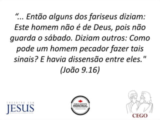 “... Então alguns dos fariseus diziam:
Este homem não é de Deus, pois não
guarda o sábado. Diziam outros: Como
pode um homem pecador fazer tais
sinais? E havia dissensão entre eles."
(João 9.16)
 