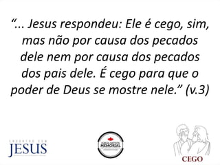 “... Jesus respondeu: Ele é cego, sim,
mas não por causa dos pecados
dele nem por causa dos pecados
dos pais dele. É cego para que o
poder de Deus se mostre nele.” (v.3)
 