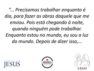 “... Precisamos trabalhar enquanto é
dia, para fazer as obras daquele que me
enviou. Pois está chegando à noite,
quando ninguém pode trabalhar.
Enquanto estou no mundo, eu sou a luz
do mundo. Depois de dizer isso,...
 