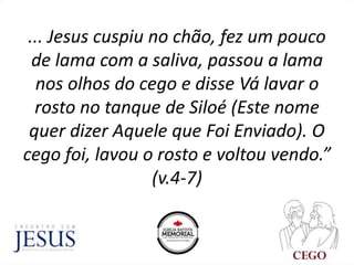 ... Jesus cuspiu no chão, fez um pouco
de lama com a saliva, passou a lama
nos olhos do cego e disse Vá lavar o
rosto no tanque de Siloé (Este nome
quer dizer Aquele que Foi Enviado). O
cego foi, lavou o rosto e voltou vendo.”
(v.4-7)
 
