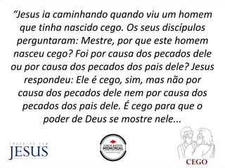“Jesus ia caminhando quando viu um homem
que tinha nascido cego. Os seus discípulos
perguntaram: Mestre, por que este homem
nasceu cego? Foi por causa dos pecados dele
ou por causa dos pecados dos pais dele? Jesus
respondeu: Ele é cego, sim, mas não por
causa dos pecados dele nem por causa dos
pecados dos pais dele. É cego para que o
poder de Deus se mostre nele...
 