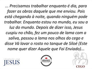 ... Precisamos trabalhar enquanto é dia, para
fazer as obras daquele que me enviou. Pois
está chegando à noite, quando ninguém pode
trabalhar. Enquanto estou no mundo, eu sou a
luz do mundo. Depois de dizer isso, Jesus
cuspiu no chão, fez um pouco de lama com a
saliva, passou a lama nos olhos do cego e
disse Vá lavar o rosto no tanque de Siloé (Este
nome quer dizer Aquele que Foi Enviado)...
 