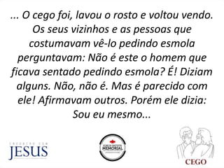 ... O cego foi, lavou o rosto e voltou vendo.
Os seus vizinhos e as pessoas que
costumavam vê-lo pedindo esmola
perguntavam: Não é este o homem que
ficava sentado pedindo esmola? É! Diziam
alguns. Não, não é. Mas é parecido com
ele! Afirmavam outros. Porém ele dizia:
Sou eu mesmo...
 