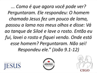 ... Como é que agora você pode ver?
Perguntaram. Ele respondeu: O homem
chamado Jesus fez um pouco de lama,
passou a lama nos meus olhos e disse: Vá
ao tanque de Siloé e lave o rosto. Então eu
fui, lavei o rosto e fiquei vendo. Onde está
esse homem? Perguntaram. Não sei!
Respondeu ele.” (João 9.1-12)
 
