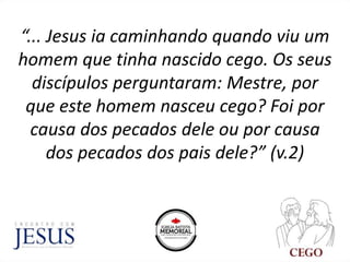 “... Jesus ia caminhando quando viu um
homem que tinha nascido cego. Os seus
discípulos perguntaram: Mestre, por
que este homem nasceu cego? Foi por
causa dos pecados dele ou por causa
dos pecados dos pais dele?” (v.2)
 