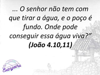 ... O senhor não tem com
que tirar a água, e o poço é
fundo. Onde pode
conseguir essa água viva?”
(João 4.10,11)
 