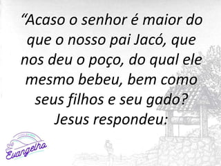 “Acaso o senhor é maior do
que o nosso pai Jacó, que
nos deu o poço, do qual ele
mesmo bebeu, bem como
seus filhos e seu gado?
Jesus respondeu:
 