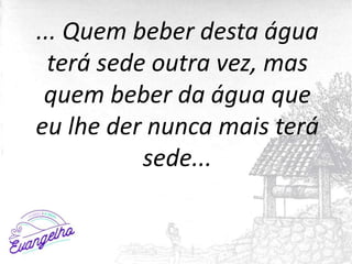 ... Quem beber desta água
terá sede outra vez, mas
quem beber da água que
eu lhe der nunca mais terá
sede...
 