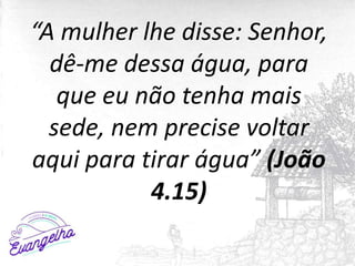 “A mulher lhe disse: Senhor,
dê-me dessa água, para
que eu não tenha mais
sede, nem precise voltar
aqui para tirar água” (João
4.15)
 