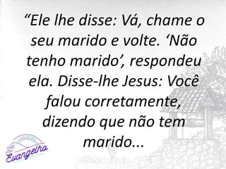 “Ele lhe disse: Vá, chame o
seu marido e volte. ‘Não
tenho marido’, respondeu
ela. Disse-lhe Jesus: Você
falou corretamente,
dizendo que não tem
marido...
 