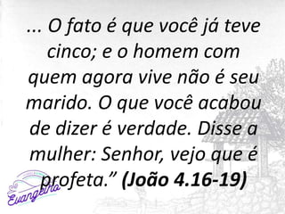 ... O fato é que você já teve
cinco; e o homem com
quem agora vive não é seu
marido. O que você acabou
de dizer é verdade. Disse a
mulher: Senhor, vejo que é
profeta.” (João 4.16-19)
 