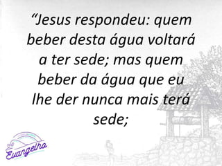 “Jesus respondeu: quem
beber desta água voltará
a ter sede; mas quem
beber da água que eu
lhe der nunca mais terá
sede;
 