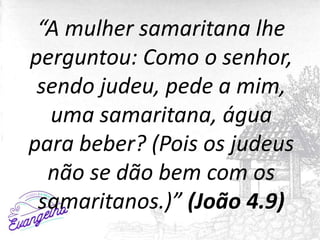 “A mulher samaritana lhe
perguntou: Como o senhor,
sendo judeu, pede a mim,
uma samaritana, água
para beber? (Pois os judeus
não se dão bem com os
samaritanos.)” (João 4.9)
 