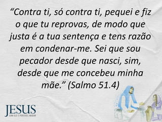 “Contra ti, só contra ti, pequei e fiz
o que tu reprovas, de modo que
justa é a tua sentença e tens razão
em condenar-me. Sei que sou
pecador desde que nasci, sim,
desde que me concebeu minha
mãe.” (Salmo 51.4)
 