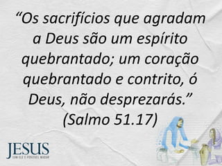 “Os sacrifícios que agradam
a Deus são um espírito
quebrantado; um coração
quebrantado e contrito, ó
Deus, não desprezarás.”
(Salmo 51.17)
 