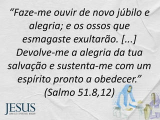 “Faze-me ouvir de novo júbilo e
alegria; e os ossos que
esmagaste exultarão. [...]
Devolve-me a alegria da tua
salvação e sustenta-me com um
espírito pronto a obedecer.”
(Salmo 51.8,12)
 