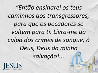 “Então ensinarei os teus
caminhos aos transgressores,
para que os pecadores se
voltem para ti. Livra-me da
culpa dos crimes de sangue, ó
Deus, Deus da minha
salvação!...
 