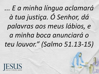... E a minha língua aclamará
à tua justiça. Ó Senhor, dá
palavras aos meus lábios, e
a minha boca anunciará o
teu louvor.” (Salmo 51.13-15)
 